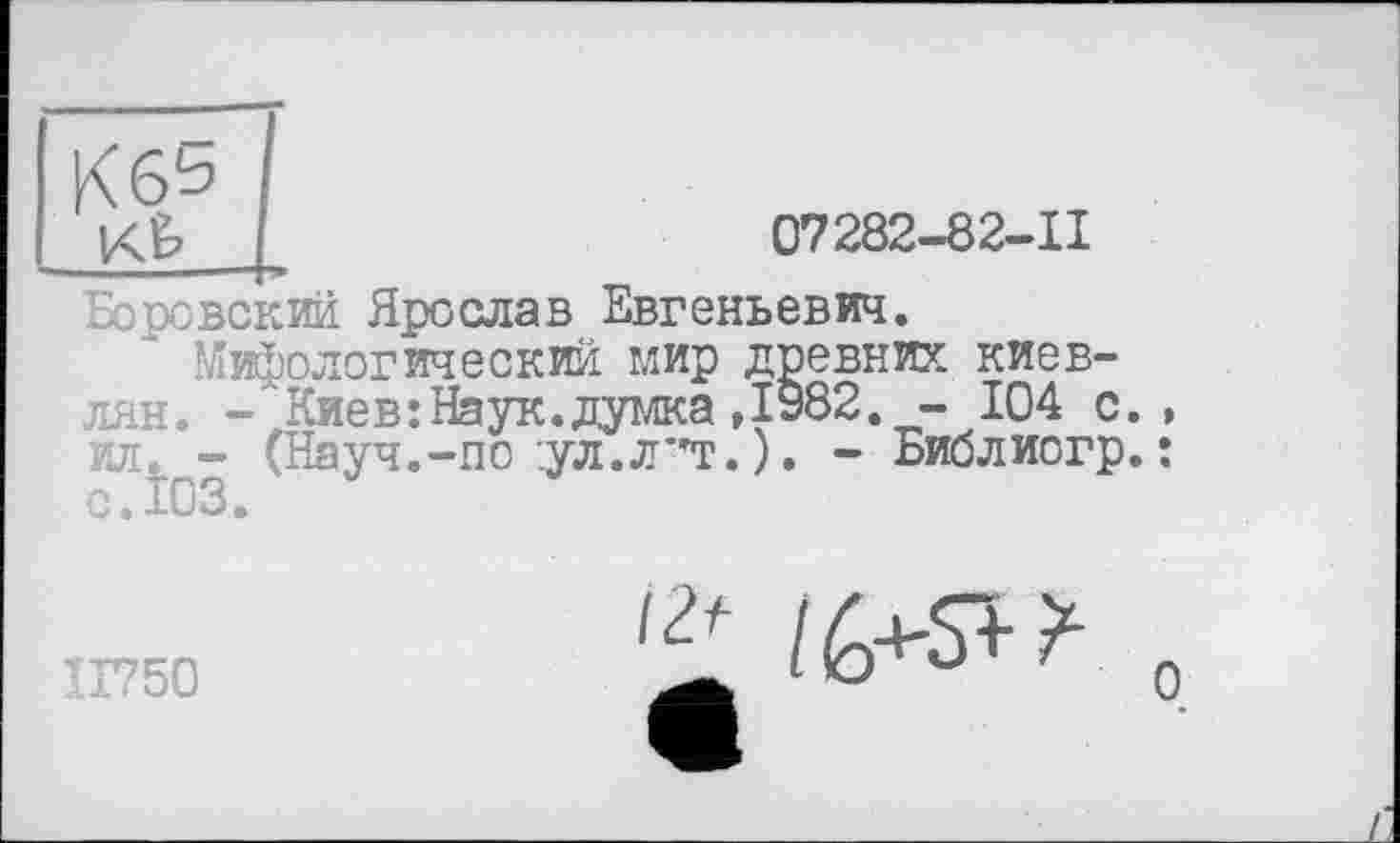 ﻿К6^
К5	07282-82-11
Боровский Ярослав Евгеньевич.
Мифологический мир древних киевлян. -'Киев:Наук.думка,1982. - 104 с., ил. - (Науч.-по :ул.л*'т. ). - Библиогр. : с.Î03.
П750
О /6+5"^